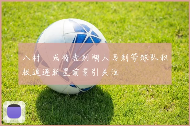 八村塁或将告别湖人马刺等球队积极追逐新星前景引关注