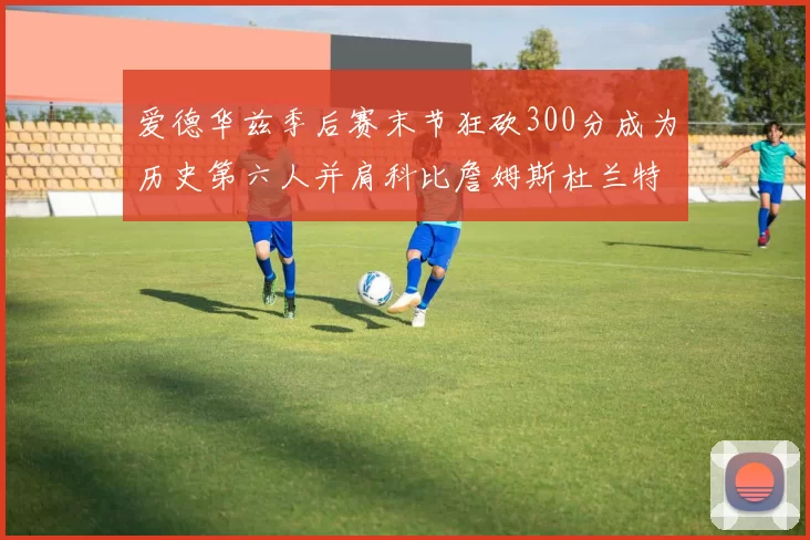 爱德华兹季后赛末节狂砍300分成为历史第六人并肩科比詹姆斯杜兰特韦德