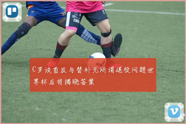 C罗谈首发与替补无所谓退役问题世界杯后将揭晓答案