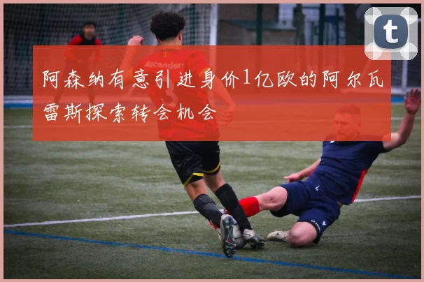 阿森纳有意引进身价1亿欧的阿尔瓦雷斯探索转会机会