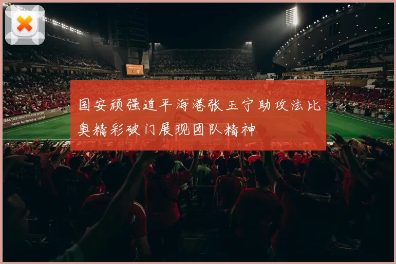 国安顽强追平海港张玉宁助攻法比奥精彩破门展现团队精神