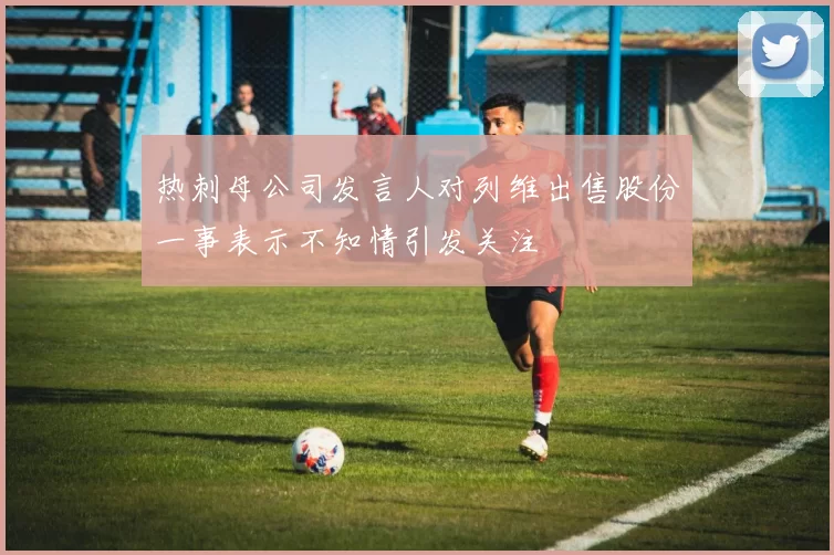 热刺母公司发言人对列维出售股份一事表示不知情引发关注