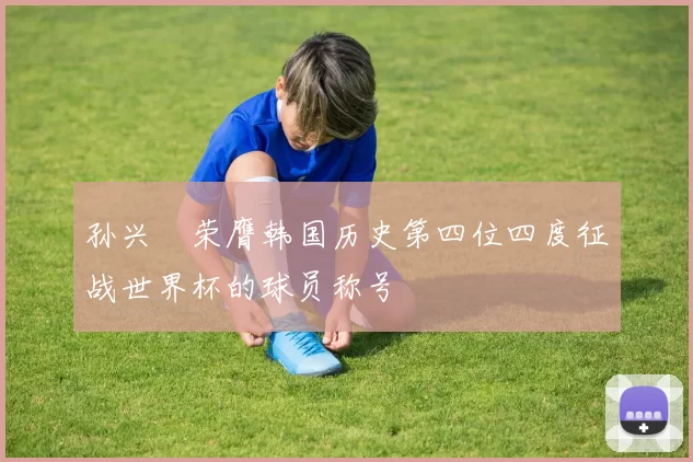 孙兴慜荣膺韩国历史第四位四度征战世界杯的球员称号