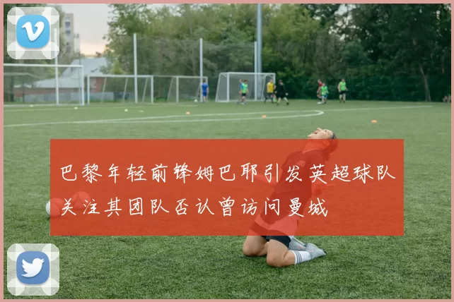 巴黎年轻前锋姆巴耶引发英超球队关注其团队否认曾访问曼城