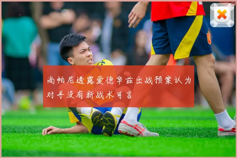 尚帕尼透露爱德华兹出战预案认为对手没有新战术可言