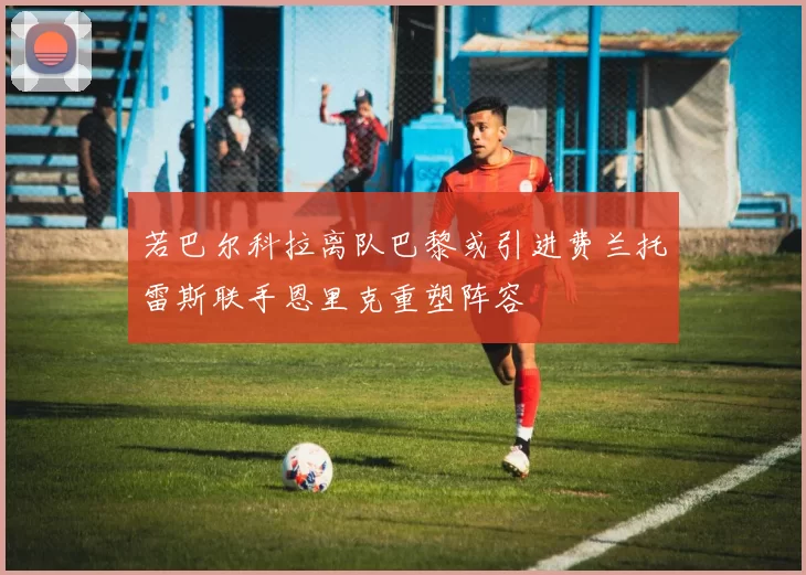若巴尔科拉离队巴黎或引进费兰托雷斯联手恩里克重塑阵容