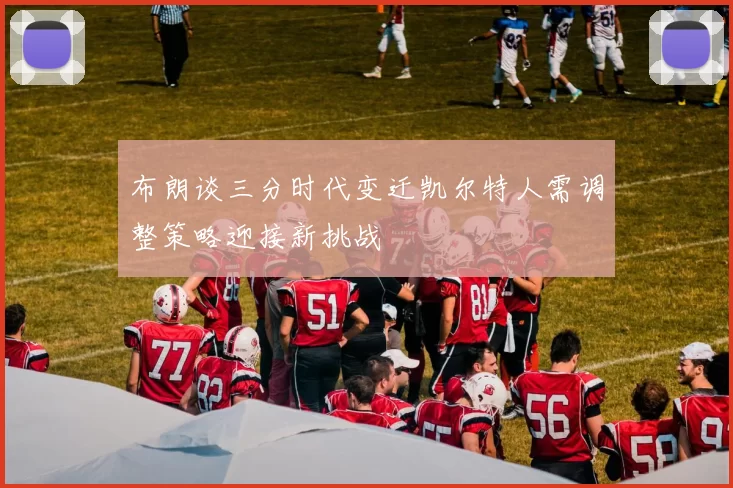 布朗谈三分时代变迁凯尔特人需调整策略迎接新挑战