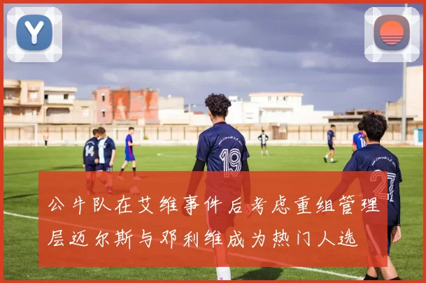公牛队在艾维事件后考虑重组管理层迈尔斯与邓利维成为热门人选