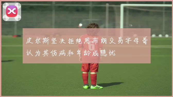 皮尔斯坚决拒绝用布朗交易字母哥认为其伤病和年龄成隐忧