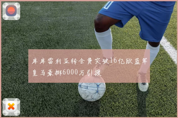 库库雷利亚转会费突破16亿欧蓝军皇马豪掷6000万引援