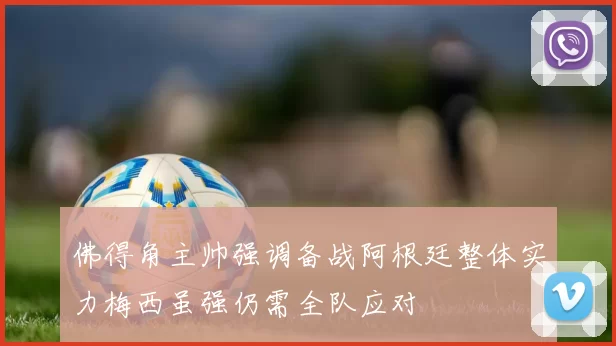 佛得角主帅强调备战阿根廷整体实力梅西虽强仍需全队应对